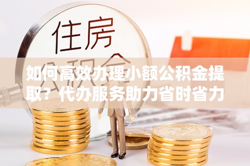 满洲里如何高效办理小额公积金提取？代办服务助力省时省力