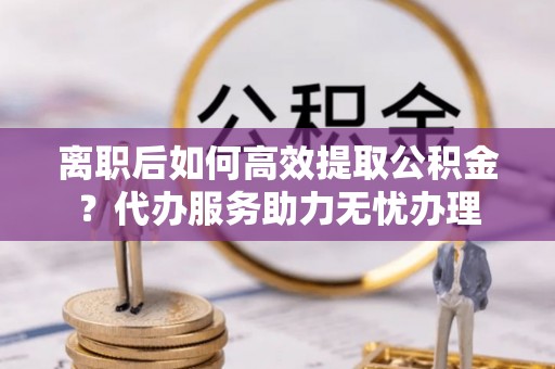 满洲里离职后如何高效提取公积金？代办服务助力无忧办理