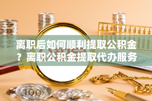 满洲里离职后如何顺利提取公积金？离职公积金提取代办服务帮你搞定！