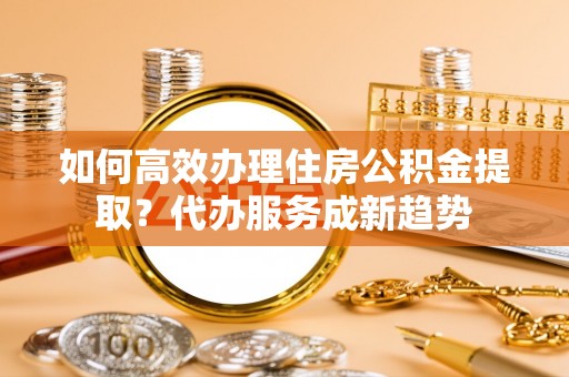 满洲里如何高效办理住房公积金提取？代办服务成新趋势