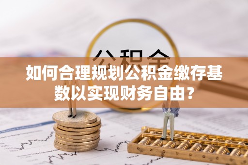 满洲里如何合理规划公积金缴存基数以实现财务自由？
