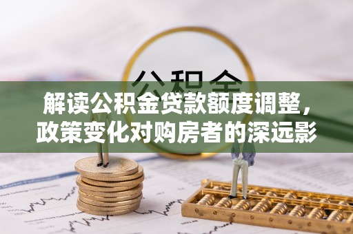 满洲里解读公积金贷款额度调整，政策变化对购房者的深远影响