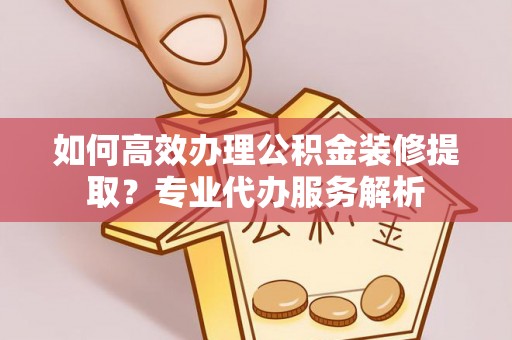 满洲里如何高效办理公积金装修提取？专业代办服务解析