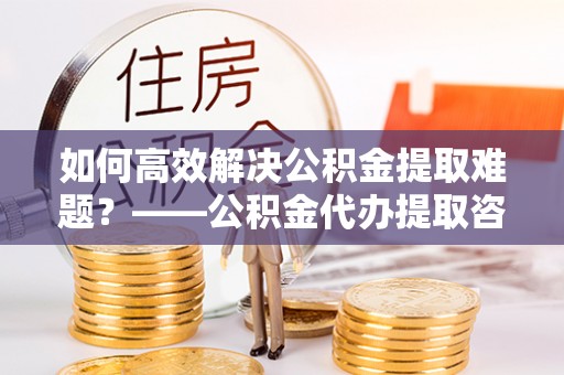 满洲里如何高效解决公积金提取难题？——公积金代办提取咨询服务全解析
