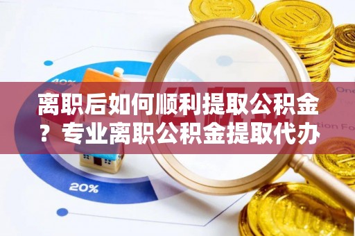 满洲里离职后如何顺利提取公积金？专业离职公积金提取代办服务指南