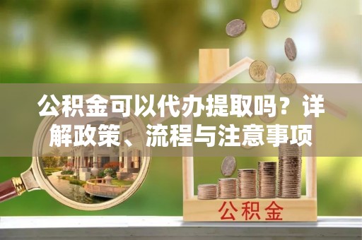 满洲里公积金可以代办提取吗？详解政策、流程与注意事项