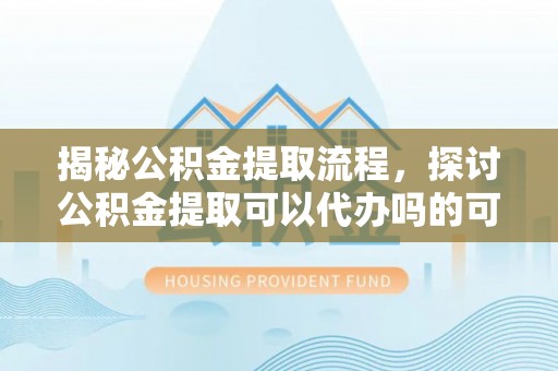 满洲里揭秘公积金提取流程，探讨公积金提取可以代办吗的可行性与注意事项