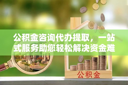 满洲里公积金咨询代办提取，一站式服务助您轻松解决资金难题