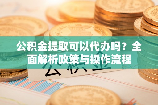满洲里公积金提取可以代办吗？全面解析政策与操作流程