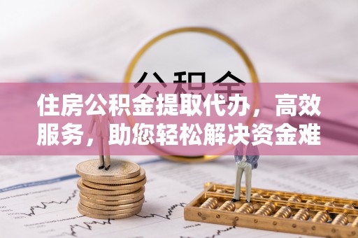 满洲里住房公积金提取代办，高效服务，助您轻松解决资金难题