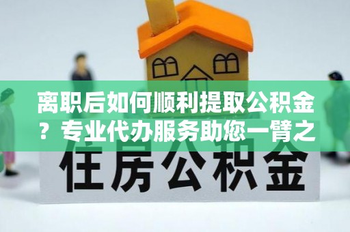 满洲里离职后如何顺利提取公积金？专业代办服务助您一臂之力
