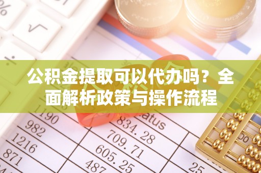 满洲里公积金提取可以代办吗？全面解析政策与操作流程