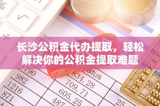 满洲里长沙公积金代办提取，轻松解决你的公积金提取难题