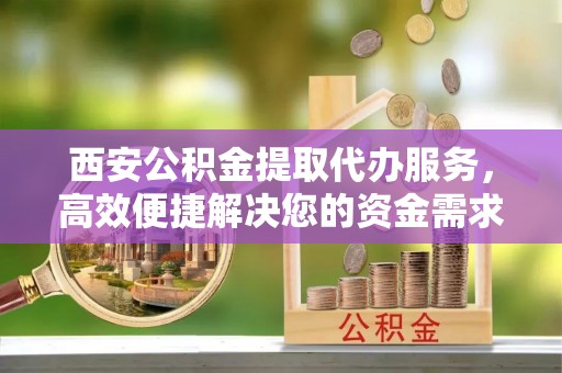 满洲里西安公积金提取代办服务，高效便捷解决您的资金需求
