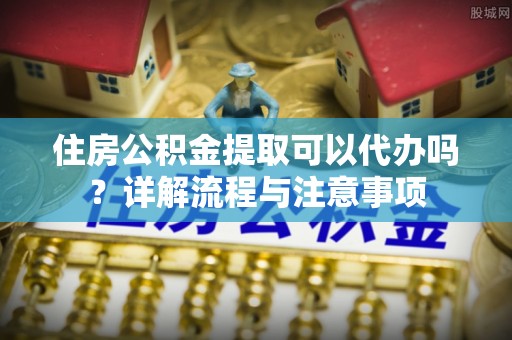 满洲里住房公积金提取可以代办吗？详解流程与注意事项