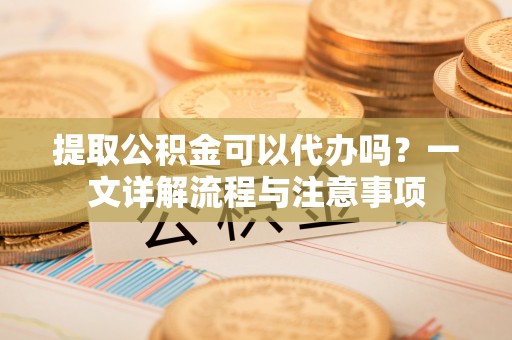 满洲里提取公积金可以代办吗？一文详解流程与注意事项