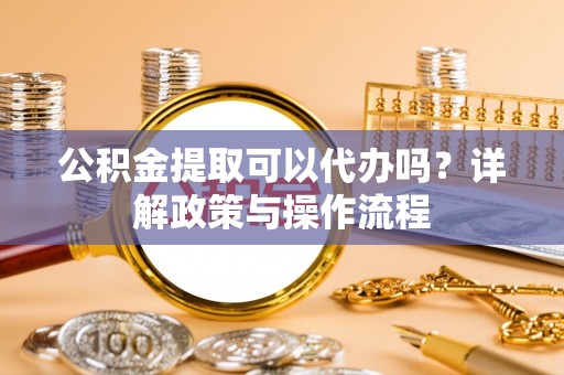 满洲里公积金提取可以代办吗？详解政策与操作流程