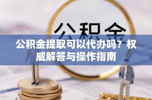 满洲里公积金提取可以代办吗？权威解答与操作指南