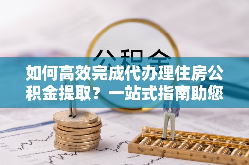 满洲里如何高效完成代办理住房公积金提取？一站式指南助您轻松搞定