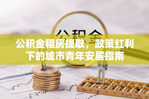满洲里公积金租房提取，政策红利下的城市青年安居指南