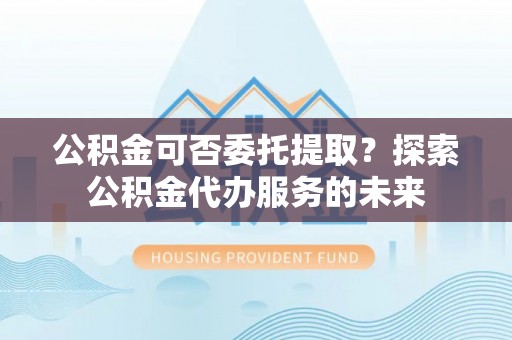 满洲里公积金可否委托提取？探索公积金代办服务的未来