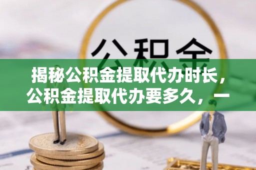 满洲里揭秘公积金提取代办时长，公积金提取代办要多久，一文读懂全流程