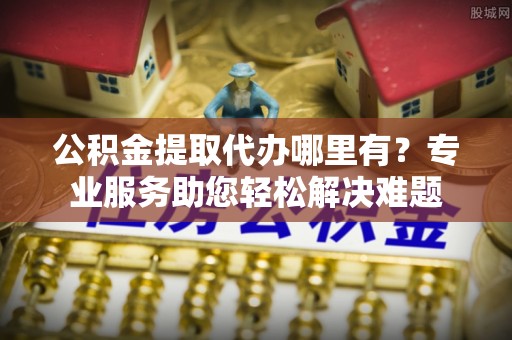 满洲里公积金提取代办哪里有？专业服务助您轻松解决难题