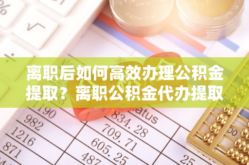 满洲里离职后如何高效办理公积金提取？离职公积金代办提取全攻略