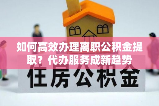 满洲里如何高效办理离职公积金提取？代办服务成新趋势