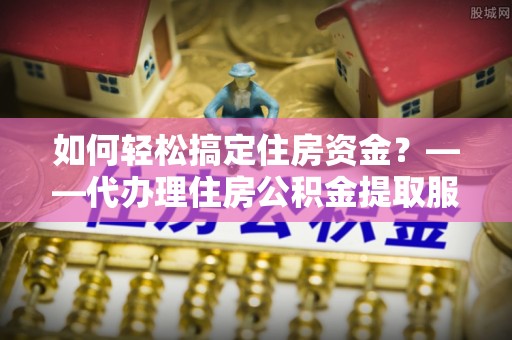 满洲里如何轻松搞定住房资金？——代办理住房公积金提取服务全解析