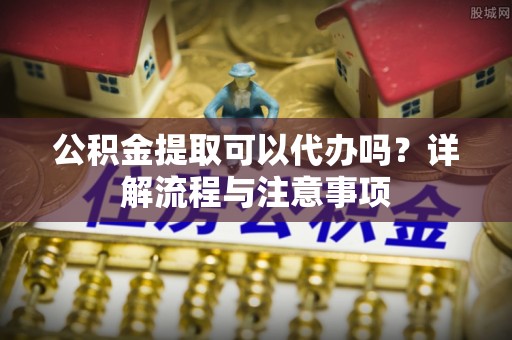 满洲里公积金提取可以代办吗？详解流程与注意事项